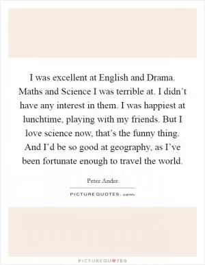 I was excellent at English and Drama. Maths and Science I was terrible at. I didn’t have any interest in them. I was happiest at lunchtime, playing with my friends. But I love science now, that’s the funny thing. And I’d be so good at geography, as I’ve been fortunate enough to travel the world Picture Quote #1