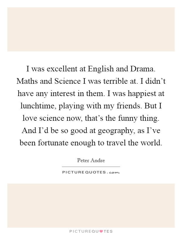 I was excellent at English and Drama. Maths and Science I was terrible at. I didn't have any interest in them. I was happiest at lunchtime, playing with my friends. But I love science now, that's the funny thing. And I'd be so good at geography, as I've been fortunate enough to travel the world Picture Quote #1