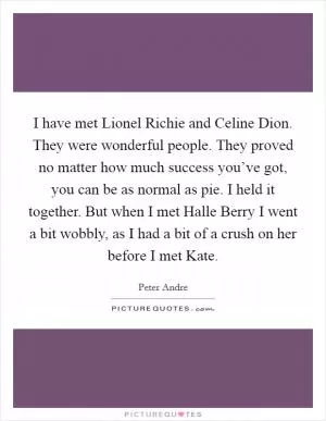 I have met Lionel Richie and Celine Dion. They were wonderful people. They proved no matter how much success you’ve got, you can be as normal as pie. I held it together. But when I met Halle Berry I went a bit wobbly, as I had a bit of a crush on her before I met Kate Picture Quote #1