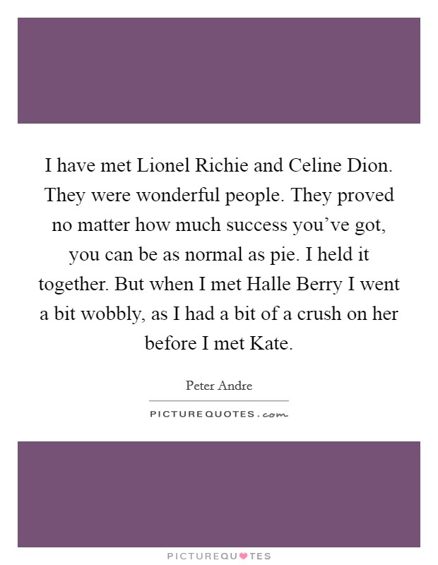 I have met Lionel Richie and Celine Dion. They were wonderful people. They proved no matter how much success you've got, you can be as normal as pie. I held it together. But when I met Halle Berry I went a bit wobbly, as I had a bit of a crush on her before I met Kate Picture Quote #1