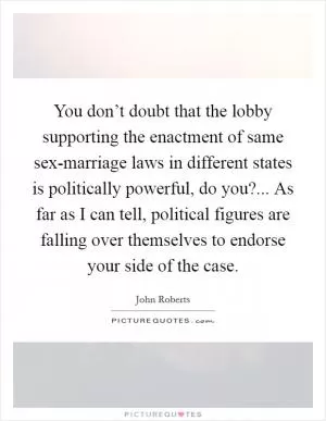 You don’t doubt that the lobby supporting the enactment of same sex-marriage laws in different states is politically powerful, do you?... As far as I can tell, political figures are falling over themselves to endorse your side of the case Picture Quote #1