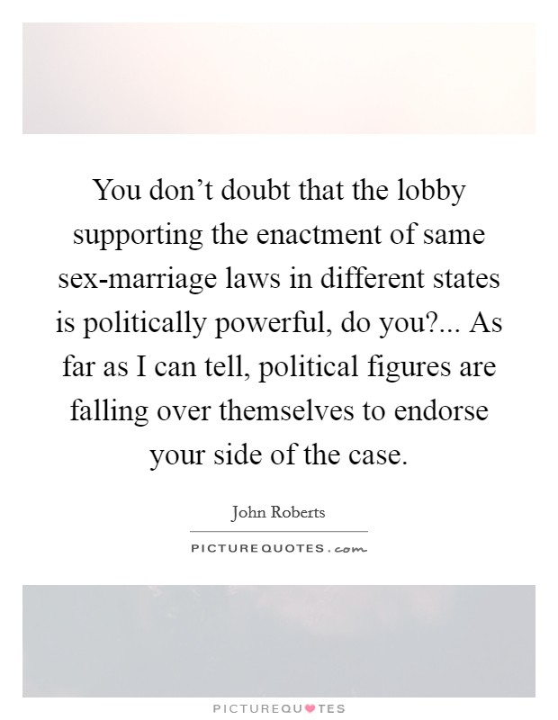 You don't doubt that the lobby supporting the enactment of same sex-marriage laws in different states is politically powerful, do you?... As far as I can tell, political figures are falling over themselves to endorse your side of the case Picture Quote #1