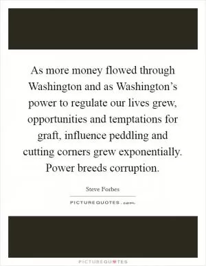 As more money flowed through Washington and as Washington’s power to regulate our lives grew, opportunities and temptations for graft, influence peddling and cutting corners grew exponentially. Power breeds corruption Picture Quote #1