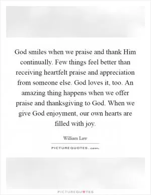 God smiles when we praise and thank Him continually. Few things feel better than receiving heartfelt praise and appreciation from someone else. God loves it, too. An amazing thing happens when we offer praise and thanksgiving to God. When we give God enjoyment, our own hearts are filled with joy Picture Quote #1
