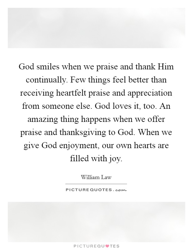 God smiles when we praise and thank Him continually. Few things feel better than receiving heartfelt praise and appreciation from someone else. God loves it, too. An amazing thing happens when we offer praise and thanksgiving to God. When we give God enjoyment, our own hearts are filled with joy Picture Quote #1
