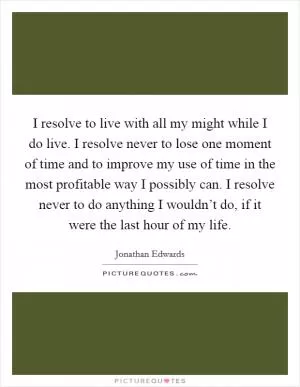 I resolve to live with all my might while I do live. I resolve never to lose one moment of time and to improve my use of time in the most profitable way I possibly can. I resolve never to do anything I wouldn’t do, if it were the last hour of my life Picture Quote #1