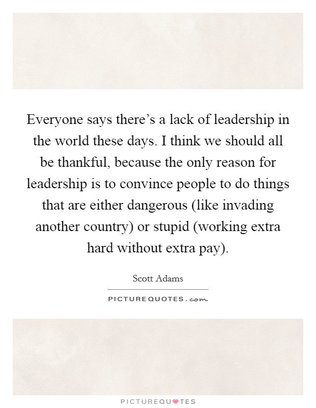 Everyone says there's a lack of leadership in the world these days. I think we should all be thankful, because the only reason for leadership is to convince people to do things that are either dangerous (like invading another country) or stupid (working extra hard without extra pay) Picture Quote #1