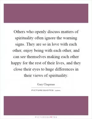 Others who openly discuss matters of spirituality often ignore the warning signs. They are so in love with each other, enjoy being with each other, and can see themselves making each other happy for the rest of their lives, and they close their eyes to huge differences in their views of spirituality Picture Quote #1
