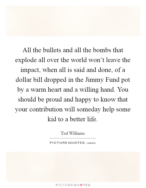 All the bullets and all the bombs that explode all over the world won't leave the impact, when all is said and done, of a dollar bill dropped in the Jimmy Fund pot by a warm heart and a willing hand. You should be proud and happy to know that your contribution will someday help some kid to a better life Picture Quote #1