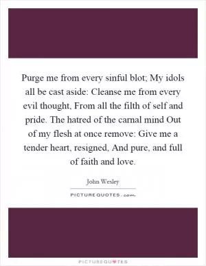 Purge me from every sinful blot; My idols all be cast aside: Cleanse me from every evil thought, From all the filth of self and pride. The hatred of the carnal mind Out of my flesh at once remove: Give me a tender heart, resigned, And pure, and full of faith and love Picture Quote #1
