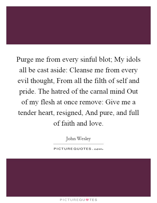 Purge me from every sinful blot; My idols all be cast aside: Cleanse me from every evil thought, From all the filth of self and pride. The hatred of the carnal mind Out of my flesh at once remove: Give me a tender heart, resigned, And pure, and full of faith and love Picture Quote #1