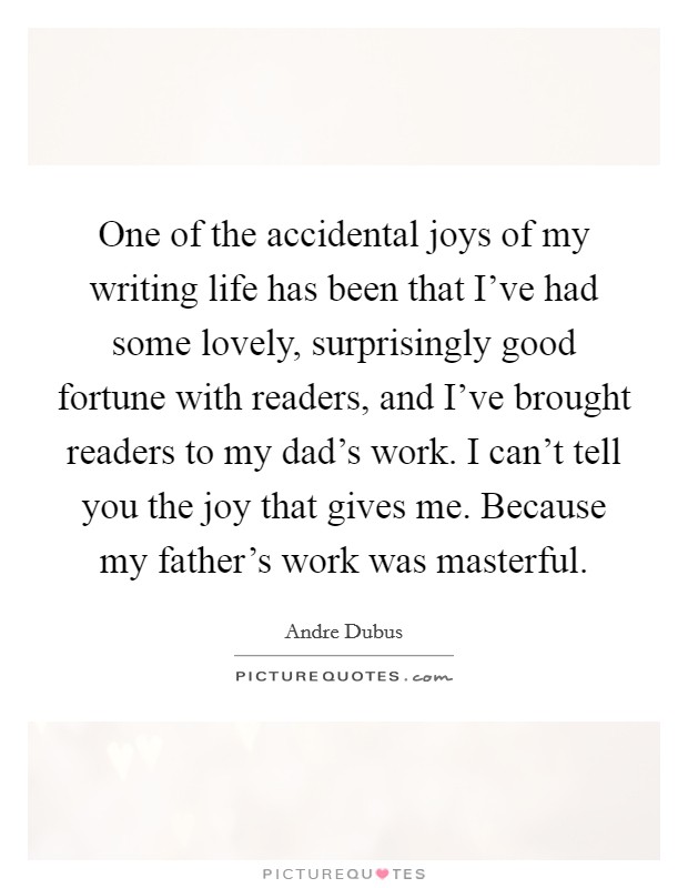 One of the accidental joys of my writing life has been that I've had some lovely, surprisingly good fortune with readers, and I've brought readers to my dad's work. I can't tell you the joy that gives me. Because my father's work was masterful Picture Quote #1