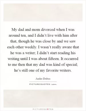 My dad and mom divorced when I was around ten, and I didn’t live with him after that, though he was close by and we saw each other weekly. I wasn’t really aware that he was a writer; I didn’t start reading his writing until I was about fifteen. It occurred to me then that my dad was kind of special; he’s still one of my favorite writers Picture Quote #1