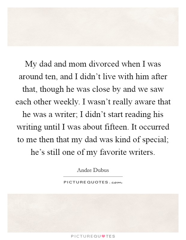 My dad and mom divorced when I was around ten, and I didn't live with him after that, though he was close by and we saw each other weekly. I wasn't really aware that he was a writer; I didn't start reading his writing until I was about fifteen. It occurred to me then that my dad was kind of special; he's still one of my favorite writers Picture Quote #1