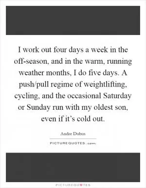 I work out four days a week in the off-season, and in the warm, running weather months, I do five days. A push/pull regime of weightlifting, cycling, and the occasional Saturday or Sunday run with my oldest son, even if it’s cold out Picture Quote #1