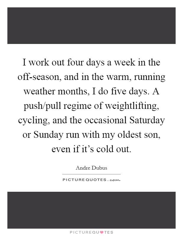 I work out four days a week in the off-season, and in the warm, running weather months, I do five days. A push/pull regime of weightlifting, cycling, and the occasional Saturday or Sunday run with my oldest son, even if it's cold out Picture Quote #1