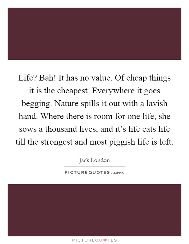 Life? Bah! It has no value. Of cheap things it is the cheapest. Everywhere it goes begging. Nature spills it out with a lavish hand. Where there is room for one life, she sows a thousand lives, and it's life eats life till the strongest and most piggish life is left Picture Quote #1