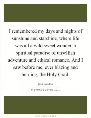I remembered my days and nights of sunshine and starshine, where life was all a wild sweet wonder, a spiritual paradise of unselfish adventure and ethical romance. And I saw before me, ever blazing and burning, the Holy Grail Picture Quote #1