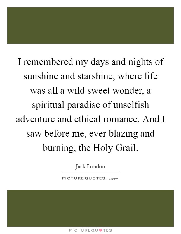 I remembered my days and nights of sunshine and starshine, where life was all a wild sweet wonder, a spiritual paradise of unselfish adventure and ethical romance. And I saw before me, ever blazing and burning, the Holy Grail Picture Quote #1