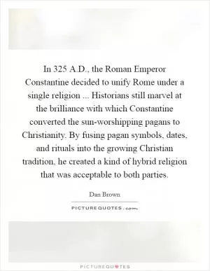 In 325 A.D., the Roman Emperor Constantine decided to unify Rome under a single religion ... Historians still marvel at the brilliance with which Constantine converted the sun-worshipping pagans to Christianity. By fusing pagan symbols, dates, and rituals into the growing Christian tradition, he created a kind of hybrid religion that was acceptable to both parties Picture Quote #1