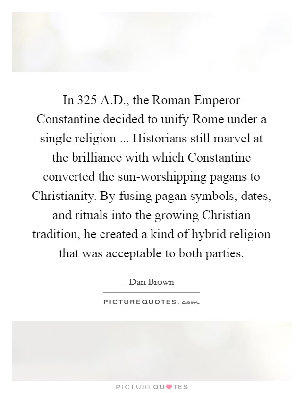 In 325 A.D., the Roman Emperor Constantine decided to unify Rome under a single religion ... Historians still marvel at the brilliance with which Constantine converted the sun-worshipping pagans to Christianity. By fusing pagan symbols, dates, and rituals into the growing Christian tradition, he created a kind of hybrid religion that was acceptable to both parties Picture Quote #1