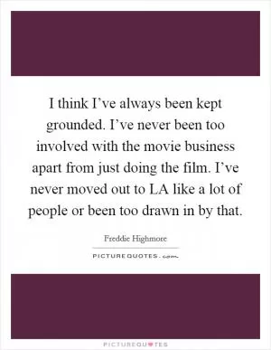 I think I’ve always been kept grounded. I’ve never been too involved with the movie business apart from just doing the film. I’ve never moved out to LA like a lot of people or been too drawn in by that Picture Quote #1