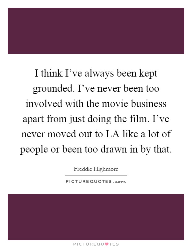 I think I've always been kept grounded. I've never been too involved with the movie business apart from just doing the film. I've never moved out to LA like a lot of people or been too drawn in by that Picture Quote #1