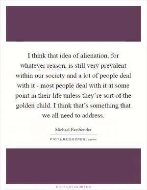 I think that idea of alienation, for whatever reason, is still very prevalent within our society and a lot of people deal with it - most people deal with it at some point in their life unless they’re sort of the golden child. I think that’s something that we all need to address Picture Quote #1