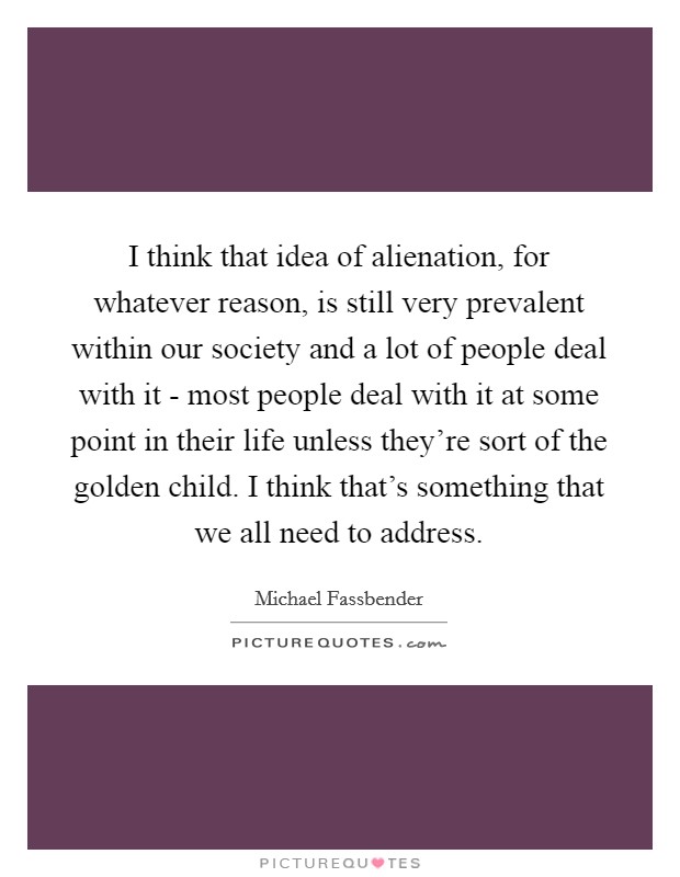 I think that idea of alienation, for whatever reason, is still very prevalent within our society and a lot of people deal with it - most people deal with it at some point in their life unless they're sort of the golden child. I think that's something that we all need to address Picture Quote #1