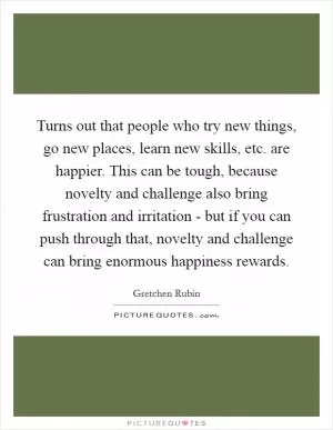 Turns out that people who try new things, go new places, learn new skills, etc. are happier. This can be tough, because novelty and challenge also bring frustration and irritation - but if you can push through that, novelty and challenge can bring enormous happiness rewards Picture Quote #1