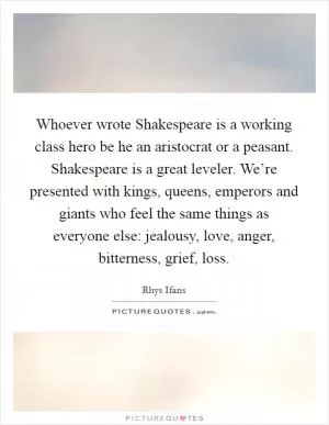 Whoever wrote Shakespeare is a working class hero be he an aristocrat or a peasant. Shakespeare is a great leveler. We’re presented with kings, queens, emperors and giants who feel the same things as everyone else: jealousy, love, anger, bitterness, grief, loss Picture Quote #1