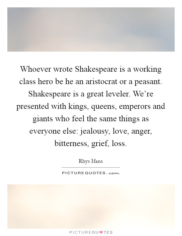 Whoever wrote Shakespeare is a working class hero be he an aristocrat or a peasant. Shakespeare is a great leveler. We're presented with kings, queens, emperors and giants who feel the same things as everyone else: jealousy, love, anger, bitterness, grief, loss Picture Quote #1
