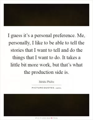 I guess it’s a personal preference. Me, personally, I like to be able to tell the stories that I want to tell and do the things that I want to do. It takes a little bit more work, but that’s what the production side is Picture Quote #1