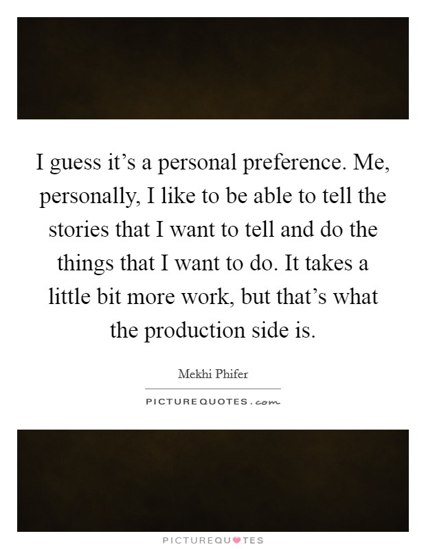 I guess it's a personal preference. Me, personally, I like to be able to tell the stories that I want to tell and do the things that I want to do. It takes a little bit more work, but that's what the production side is Picture Quote #1