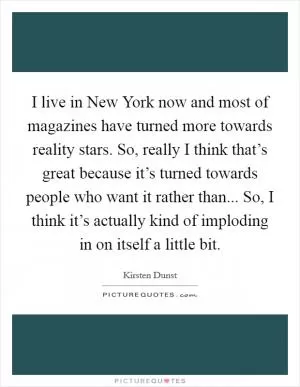 I live in New York now and most of magazines have turned more towards reality stars. So, really I think that’s great because it’s turned towards people who want it rather than... So, I think it’s actually kind of imploding in on itself a little bit Picture Quote #1