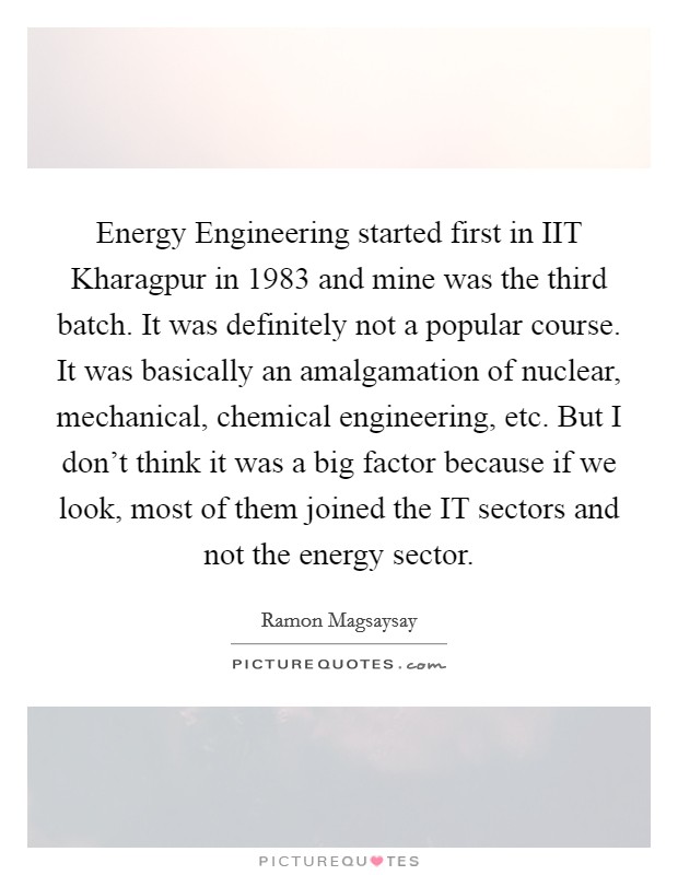 Energy Engineering started first in IIT Kharagpur in 1983 and mine was the third batch. It was definitely not a popular course. It was basically an amalgamation of nuclear, mechanical, chemical engineering, etc. But I don't think it was a big factor because if we look, most of them joined the IT sectors and not the energy sector Picture Quote #1