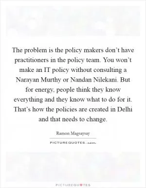 The problem is the policy makers don’t have practitioners in the policy team. You won’t make an IT policy without consulting a Narayan Murthy or Nandan Nilekani. But for energy, people think they know everything and they know what to do for it. That’s how the policies are created in Delhi and that needs to change Picture Quote #1