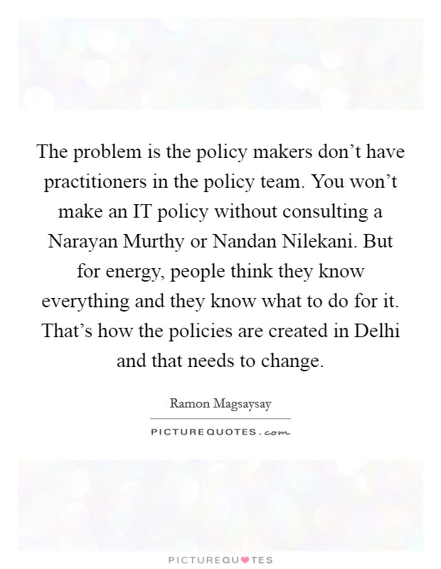 The problem is the policy makers don't have practitioners in the policy team. You won't make an IT policy without consulting a Narayan Murthy or Nandan Nilekani. But for energy, people think they know everything and they know what to do for it. That's how the policies are created in Delhi and that needs to change Picture Quote #1