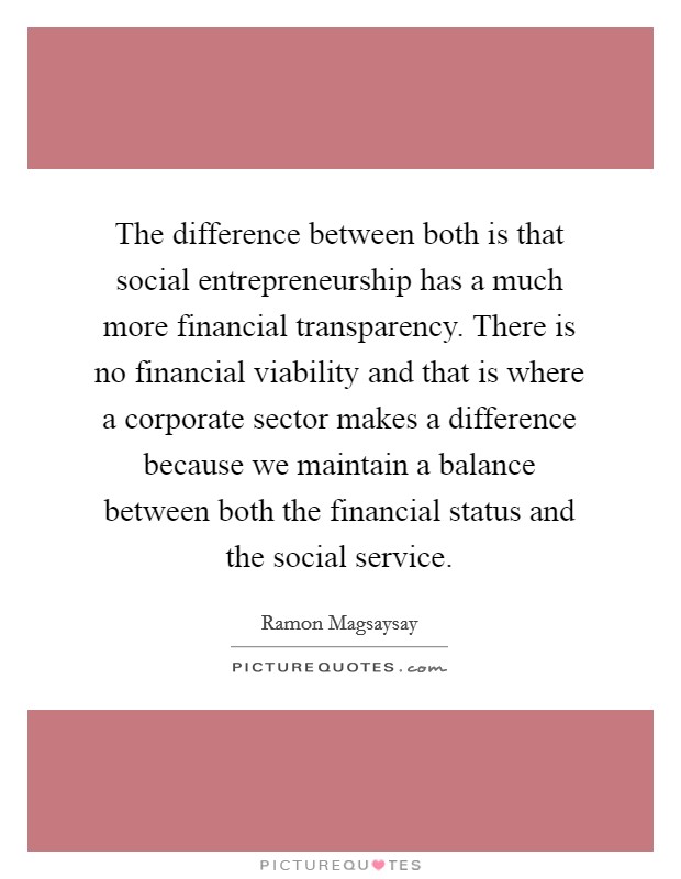 The difference between both is that social entrepreneurship has a much more financial transparency. There is no financial viability and that is where a corporate sector makes a difference because we maintain a balance between both the financial status and the social service Picture Quote #1