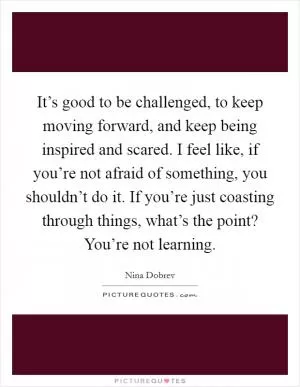 It’s good to be challenged, to keep moving forward, and keep being inspired and scared. I feel like, if you’re not afraid of something, you shouldn’t do it. If you’re just coasting through things, what’s the point? You’re not learning Picture Quote #1