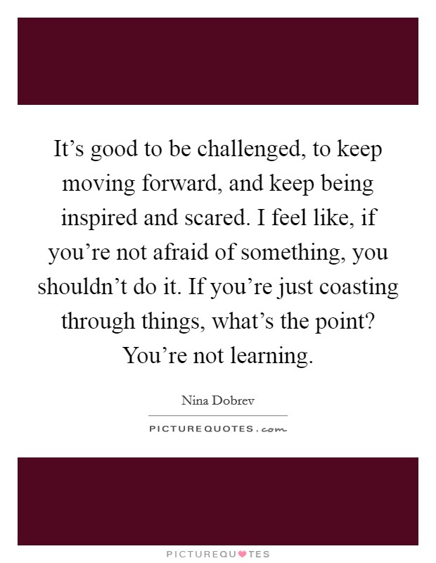 It's good to be challenged, to keep moving forward, and keep being inspired and scared. I feel like, if you're not afraid of something, you shouldn't do it. If you're just coasting through things, what's the point? You're not learning Picture Quote #1
