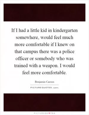 If I had a little kid in kindergarten somewhere, would feel much more comfortable if I knew on that campus there was a police officer or somebody who was trained with a weapon. I would feel more comfortable Picture Quote #1