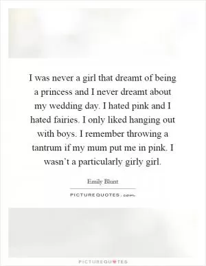 I was never a girl that dreamt of being a princess and I never dreamt about my wedding day. I hated pink and I hated fairies. I only liked hanging out with boys. I remember throwing a tantrum if my mum put me in pink. I wasn’t a particularly girly girl Picture Quote #1