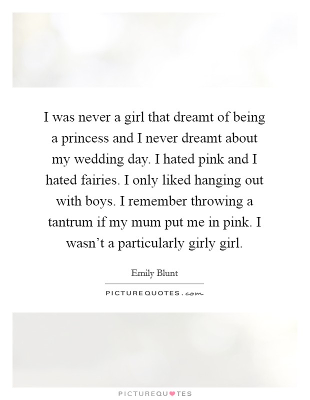 I was never a girl that dreamt of being a princess and I never dreamt about my wedding day. I hated pink and I hated fairies. I only liked hanging out with boys. I remember throwing a tantrum if my mum put me in pink. I wasn't a particularly girly girl Picture Quote #1