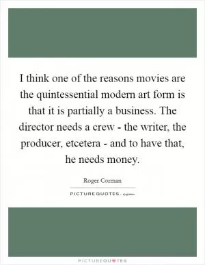 I think one of the reasons movies are the quintessential modern art form is that it is partially a business. The director needs a crew - the writer, the producer, etcetera - and to have that, he needs money Picture Quote #1