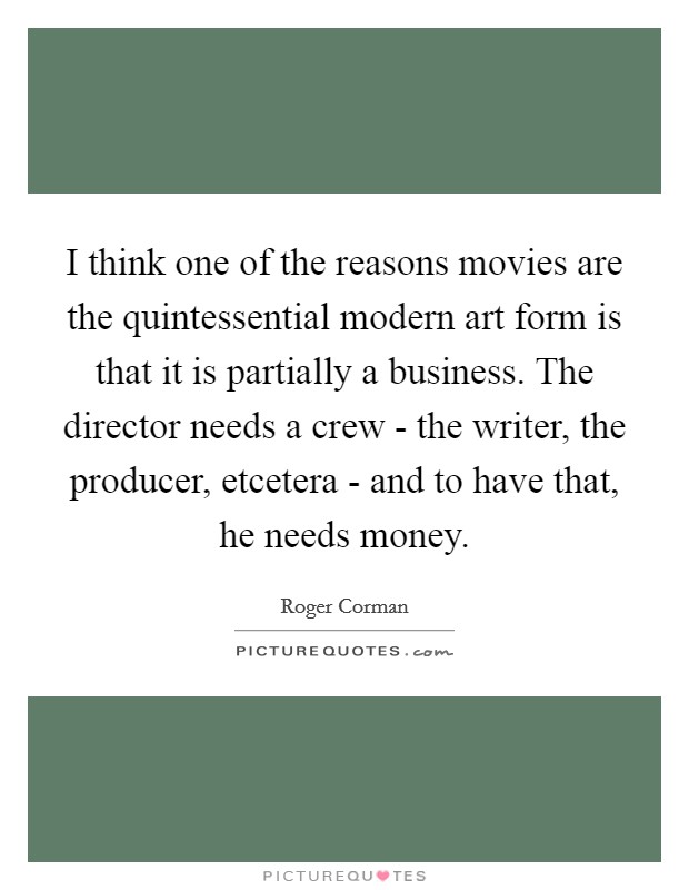 I think one of the reasons movies are the quintessential modern art form is that it is partially a business. The director needs a crew - the writer, the producer, etcetera - and to have that, he needs money Picture Quote #1