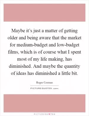 Maybe it’s just a matter of getting older and being aware that the market for medium-budget and low-budget films, which is of course what I spent most of my life making, has diminished. And maybe the quantity of ideas has diminished a little bit Picture Quote #1