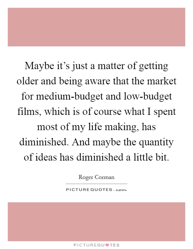 Maybe it's just a matter of getting older and being aware that the market for medium-budget and low-budget films, which is of course what I spent most of my life making, has diminished. And maybe the quantity of ideas has diminished a little bit Picture Quote #1