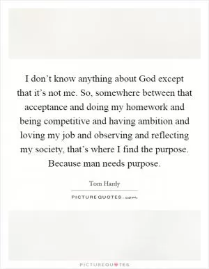 I don’t know anything about God except that it’s not me. So, somewhere between that acceptance and doing my homework and being competitive and having ambition and loving my job and observing and reflecting my society, that’s where I find the purpose. Because man needs purpose Picture Quote #1
