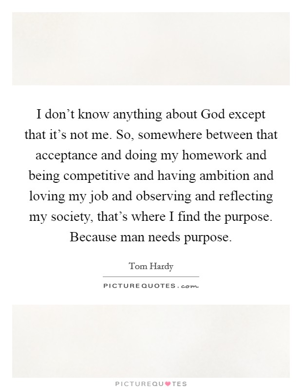 I don't know anything about God except that it's not me. So, somewhere between that acceptance and doing my homework and being competitive and having ambition and loving my job and observing and reflecting my society, that's where I find the purpose. Because man needs purpose Picture Quote #1